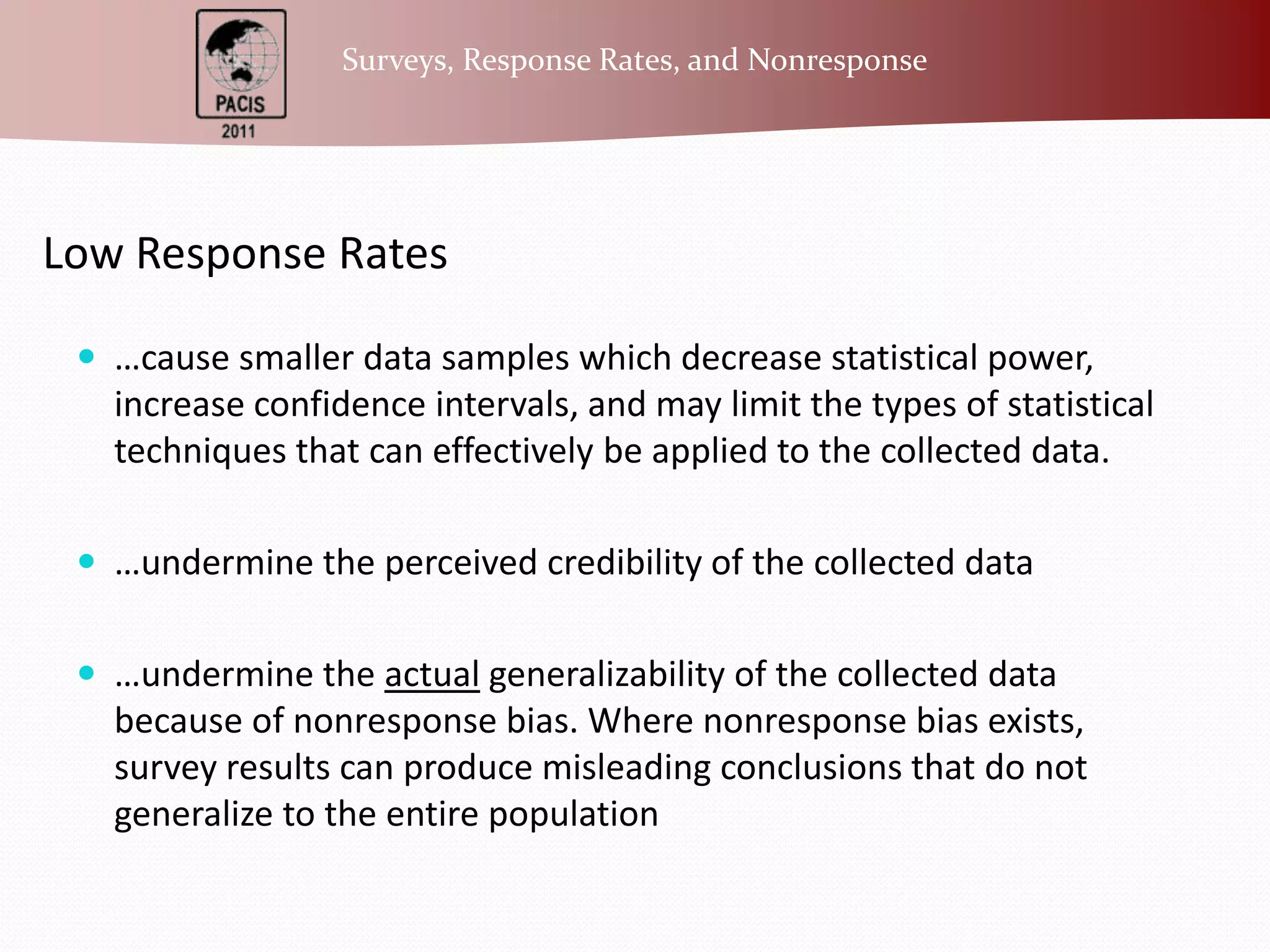 Low Response Rates…cause smaller data samples which decrease statistical power, increase confidence intervals, and may limit the types of statistical techniques that can effectively be applied to the collected data. …undermine the perceived credibility of the collected data…undermine the actualgeneralizability of the collected data because of nonresponse bias. Where nonresponse bias exists, survey results can produce misleading conclusions that do not generalize to the entire population