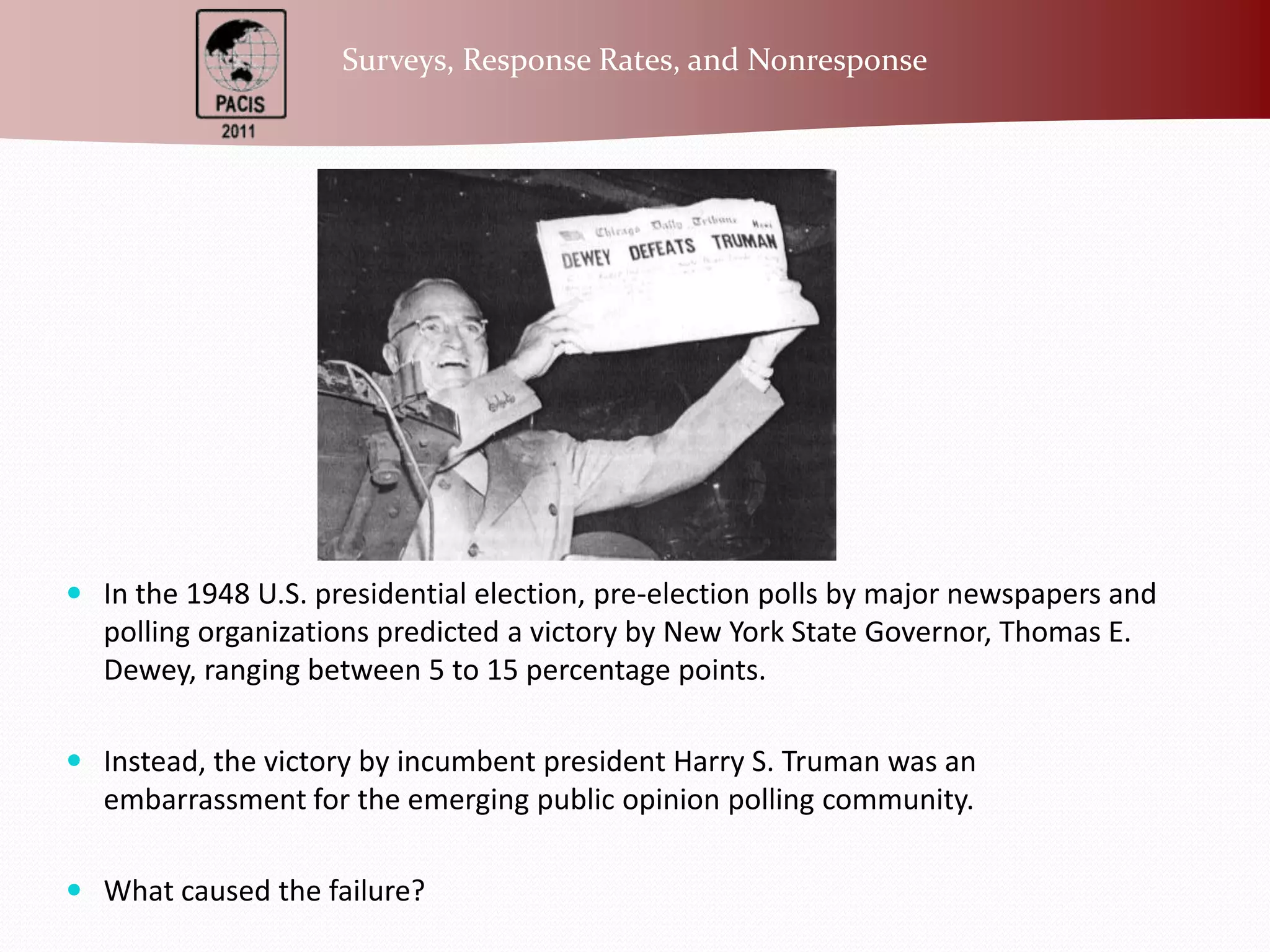 In the 1948 U.S. presidential election, pre-election polls by major newspapers and polling organizations predicted a victory by New York State Governor, Thomas E. Dewey, ranging between 5 to 15 percentage points.Instead, the victory by incumbent president Harry S. Truman was an embarrassment for the emerging public opinion polling community. What caused the failure?