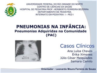 UNIVERSIDADE FEDERAL DO RIO GRANDE DO NORTE
                 CENTRO DE CIÊNCIAS DA SAÚDE
  HOSPITAL DE PEDIATRIA PROF. HERIBERTO FERREIRA BEZERRA
                  DEPARTAMENTO DE PEDIATRIA
               INTERNATO EM PEDIATRIA I – PED I




PNEUMONIAS NA INFÂNCIA:
Pneumonias Adquiridas na Comunidade
              (PAC)


                                 Casos Clínicos
                                       Ana Luísa Chaves
                                          Érika Ximenes
                                 Júlio César Melquiades
                                         Samara Camilo

                  Orientador : Leonardo Moura Ferreira de Souza
 
