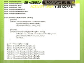  import android.os.Bundle;
 import android.app.Activity;
 import android.view.Menu;
 import android.view.View;
 import android.widget.EditText;
 import android.widget.RadioButton;
 import android.widget.TextView;

 public class MainActivity extends Activity {
 @Override
 protected void onCreate(Bundle savedInstanceState) {
 super.onCreate(savedInstanceState);
 setContentView(R.layout.activity_main);
 }
 @Override
 public boolean onCreateOptionsMenu(Menu menu) {
 // Inflate the menu; this adds items to the action bar if it is present.
 getMenuInflater().inflate(R.menu.main, menu);
 return true;
 }

 public void operar(View view) {
 EditText et1=(EditText)findViewById(R.id.et1);
 EditText et2=(EditText)findViewById(R.id.et2);
 TextView tv3=(TextView)findViewById(R.id.tv3);
 RadioButton radio0=(RadioButton)findViewById(R.id.radio0);
 RadioButton radio1=(RadioButton)findViewById(R.id.radio1);
 int nro1=Integer.parseInt(et1.getText().toString());
 int nro2=Integer.parseInt(et2.getText().toString());
SE AGREGA EL FORMATO EN EL MAIN
ACTIVITY .JAVA Y SE CORRE.
 