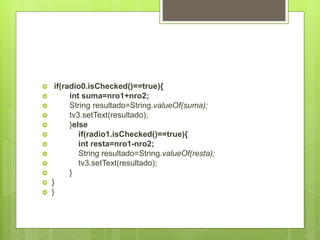  if(radio0.isChecked()==true){
 int suma=nro1+nro2;
 String resultado=String.valueOf(suma);
 tv3.setText(resultado);
 }else
 if(radio1.isChecked()==true){
 int resta=nro1-nro2;
 String resultado=String.valueOf(resta);
 tv3.setText(resultado);
 }
 }
 }
 
