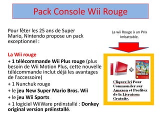 Pack Console WiiRouge  La wii Rouge à un Prix Imbattable. Pour fêter les 25 ans de Super Mario, Nintendo propose un pack exceptionnel :  La Wii rouge + 1 télécommandeWii Plus rouge (plus besoin de Wii Motion Plus, cette nouvelle télécommandeinclut déjà les avantages de l'accessoire)  + 1 Nunchuk rouge  + le jeu New Super Mario Bros. Wii + le jeuWii Sports + 1 logicielWiiWarepréinstallé : Donkey original version préinstallé.  