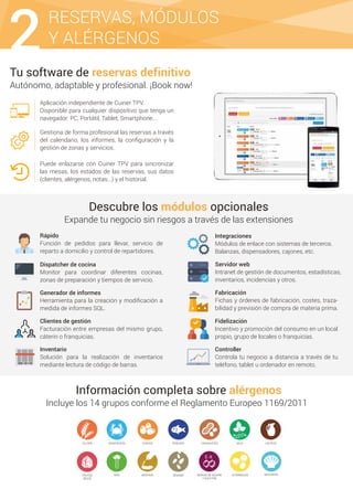 Tu software de reservas definitivo
Autónomo, adaptable y profesional. ¡Book now!
Aplicación independiente de Cuiner TPV.
Disponible para cualquier dispositivo que tenga un
navegador: PC, Portátil, Tablet, Smartphone...
Gestiona de forma profesional las reservas a través
del calendario, los informes, la conﬁguración y la
gestión de zonas y servicios.
Puede enlazarse con Cuiner TPV para sincronizar
las mesas, los estados de las reservas, sus datos
(clientes, alérgenos, notas...) y el historial.
Información completa sobre alérgenos
Incluye los 14 grupos conforme el Reglamento Europeo 1169/2011
Descubre los módulos opcionales
Expande tu negocio sin riesgos a través de las extensiones
Rápido
Función de pedidos para llevar, servicio de
reparto a domicilio y control de repartidores.
GLUTEN
MOLUSCOS
HUEVOS PESCADO CACAHUETES SOJACRUSTÁCEOS LÁCTEOS
FRUTOS
SECOS
APIO MOSTAZA SÉSAMO
E-X
DIÓXIDO DE AZUFRE
Y SULFITOS
ALTRAMUCES
2RESERVAS, MÓDULOS
Y ALÉRGENOS
Dispatcher de cocina
Monitor para coordinar diferentes cocinas,
zonas de preparación y tiempos de servicio.
Generador de informes
Herramienta para la creación y modiﬁcación a
medida de informes SQL.
Inventario
Solución para la realización de inventarios
mediante lectura de código de barras.
Clientes de gestión
Facturación entre empresas del mismo grupo,
cáterin o franquicias.
Controller
Controla tu negocio a distancia a través de tu
teléfono, tablet u ordenador en remoto.
Fidelización
Incentivo y promoción del consumo en un local
propio, grupo de locales o franquicias.
Fabricación
Fichas y órdenes de fabricación, costes, traza-
bilidad y previsión de compra de materia prima.
Servidor web
Intranet de gestión de documentos, estadísticas,
inventarios, incidencias y otros.
Integraciones
Módulos de enlace con sistemas de terceros.
Balanzas, dispensadores, cajones, etc.
 