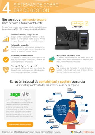 Fácil puesta
en marcha
1
10 RAZONES
POR LAS QUE
TU EMPRESA
NECESITA
SAGE 50c
Fácil manejo
de la
herramienta
2
Integración
con Office 365
3
Visión Global
de tu
negocio 360º
4
Entorno de
trabajo
personalizable
5
Facilita la
comunicación
con tu asesor
6
Actualizaciones
automáticas
8
Soporte
al cliente
multicanal
9
Contrata
solo lo que
necesites
10
Sistema
automatizado
de copias
de seguridad
7
SISTEMAS DE COBRO
ERP DE GESTIÓN4Bienvenido al comercio seguro
Cajón de cobro automático inteligente.
Solución integral de contabilidad y gestión comercial
Administra y controla todas las áreas básicas de tu negocio
Integración con Ofﬁce 365 Business Premium incluida el primer año para 1 usuario.
¡Factura más! La caja siempre cuadra
El cajón siempre sabe cuánto efectivo y su distri-
bución. Al ﬁnal del día todo cuadra. Ahorra
tiempo en back-ofﬁce y aumenta tu facturación.
No te quedes sin cambio
Establece políticas eﬁcientes en las devolucio-
nes del efectivo en cada compra. Quedarse sin
cambio en la caja es cosa del pasado.
Evita robos y errores humanos
Los errores en cobro y devolución suponen una
mala experiencia para los clientes y una falta de
conﬁanza hacia los empleados.
Más seguridad y retardo programado
Los cajones inteligentes son un método de
disuasión para los delincuentes. Además, dispo-
nen de sistema de apertura retardada.
No te colarán más billetes falsos
En España se detectan más de medio millón de
billetes falsos al año. El cajón analiza el efectivo que
entra, veriﬁcando su autenticidad.
Higiene
Las personas que manipulan el género de nuestro
negocio no tienen por qué tocas el dinero de los
clientes. ¡Adiós contaminaciones!
Perfecto para restaurantes, bares, panaderías, pescaderías, etc.
La serie Cashlogy POS 1500 es la solución de cobro deﬁnitiva.
La solución de contabilidad y gestión
comercial especialmente diseñada para
pequeñas empresas, que permite
gestionar tus negocios de forma
profesional, mejorando la productividad,
asegurando la adaptación a cambios
legales e integrando herramientas de
colaboración online gracias a Ofﬁce 365.
Pruébalo gratis durante 30 días
 