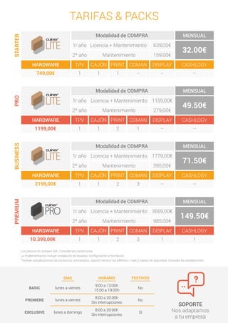 9:00 a 13:00h
15:00 a 19:00h
lunes a viernes
lunes a viernes
BASIC
PREMIERE
DIAS
8:00 a 20:00h
Sin interrupciones
lunes a domingoEXCLUSIVE
8:00 a 20:00h
Sin interrupciones
FESTIVOS
No
No
Sí
HORARIO
SOPORTE
Nos adaptamos
a tu empresa
Los precios no incluyen IVA. Consulte las condiciones.
La implementación incluye instalación de equipos, conﬁguración y formación.
*Incluye actualizaciones de productos contratados, soporte técnico vía teléfono / mail, y cópias de seguridad. Consulte las ampliaciones.
TARIFAS & PACKSSTARTER
HARDWARE
MENSUAL
32.00€
TPV COMAN DISPLAY CASHLOGY
1
Modalidad de COMPRA
639,00€1r año
2º año 159,00€
PRINT
1 --
CAJÓN
1 -- --749,00€
Licencia + Mantenimiento
Mantenimiento
PRO
HARDWARE
MENSUAL
49.50€
TPV COMAN DISPLAY CASHLOGY
1
Modalidad de COMPRA
1159,00€1r año
2º año 279,00€
PRINT
2
CAJÓN
1 -- --
Licencia + Mantenimiento
Mantenimiento
1199,00€ 1
BUSINESS
HARDWARE
MENSUAL
71.50€
TPV COMAN DISPLAY CASHLOGY
1
Modalidad de COMPRA
1779,00€1r año
2º año 395,00€
PRINT
2
CAJÓN
1 -- --
Licencia + Mantenimiento
Mantenimiento
2199,00€ 3
PREMIUM
HARDWARE
MENSUAL
149.50€
TPV COMAN DISPLAY CASHLOGY
1
Modalidad de COMPRA
3669,00€1r año
2º año 985,00€
PRINT
2
CAJÓN
1 1
Licencia + Mantenimiento
Mantenimiento
10.399,00€ 3 1
 
