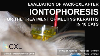 EVALUATION OF PACK-CXL AFTER 
IONTOPHORESIS 
FOR THE TREATMENT OF MELTING KERATITIS 
IN 10 CATS 
Dr Frank Famose – Toulouse - France 
Zürich – december 6th, 2014 Pierre Roy – Paris - France 
 
