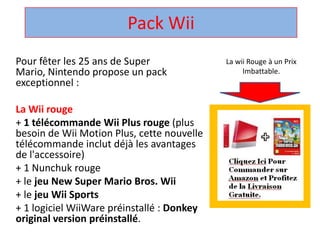 Pack Wii La wii Rouge à un Prix Imbattable. Pour fêter les 25 ans de Super Mario, Nintendo propose un pack exceptionnel :  La Wii rouge + 1 télécommandeWii Plus rouge (plus besoin de Wii Motion Plus, cette nouvelle télécommandeinclut déjà les avantages de l'accessoire)  + 1 Nunchuk rouge  + le jeu New Super Mario Bros. Wii + le jeuWii Sports + 1 logicielWiiWarepréinstallé : Donkey original version préinstallé.  
