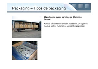 Packaging – Tipos de packaging

                 El packaging puede ser visto de diferentes
                 formas.

                 Aunque un container tambien puede ser, un cajon de
                 madera u otros materiales, que contenga piezas.:
 
