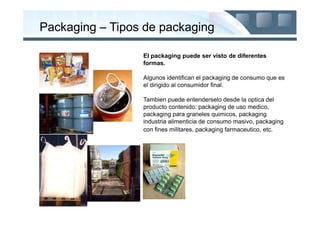 Packaging – Tipos de packaging

                 El packaging puede ser visto de diferentes
                 formas.

                 Algunos identifican el packaging de consumo que es
                 el dirigido al consumidor final.

                 Tambien puede entenderselo desde la optica del
                 producto contenido: packaging de uso medico,
                 packaging para graneles quimicos, packaging
                 industria alimenticia de consumo masivo, packaging
                 con fines militares, packaging farmaceutico, etc.
 