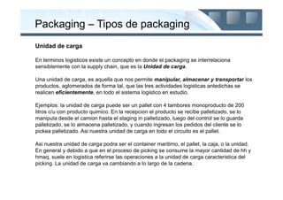Packaging – Tipos de packaging
Unidad de carga

En terminos logisticos existe un concepto en donde el packaging se interrelaciona
sensiblemente con la supply chain, que es la Unidad de carga.

Una unidad de carga, es aquella que nos permite manipular, almacenar y transportar los
productos, aglomerados de forma tal, que las tres actividades logisticas antedichas se
realicen eficientemente, en todo el sistema logistico en estudio.

Ejemplos: la unidad de carga puede ser un pallet con 4 tambores monoproducto de 200
litros c/u con producto quimico. En la recepcion el producto se recibe palletizado, se lo
manipula desde el camion hasta el staging in palletizado, luego del control se lo guarda
palletizado, se lo almacena palletizado, y cuando ingresan los pedidos del cliente se lo
pickea palletizado. Asi nuestra unidad de carga en todo el circuito es el pallet.

Asi nuestra unidad de carga podra ser el container maritimo, el pallet, la caja, o la unidad.
En general y debido a que en el proceso de picking se consume la mayor cantidad de hh y
hmaq, suele en logistica referirse las operaciones a la unidad de carga caracteristica del
picking. La unidad de carga va cambiando a lo largo de la cadena.
 