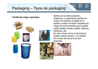 Packaging – Tipos de packaging
                              Dentro de los ISO containers
Unidad de carga / ejemplos:
                              anteriores, y justamente cuando los
                              costos no soportan el pallet en la
                              cadena, suelen enviarse Unidades de
                              carga de menor tamaño que el pallet:
                              cajas sueltas, bolsas sueltas, bidones,
                              tambores, etc.
                              En otros casos como el de bobinas,
                              suelen usarse clamps, y no pallets.
                              En el caso de tubos se arman
                              paquetes.
 