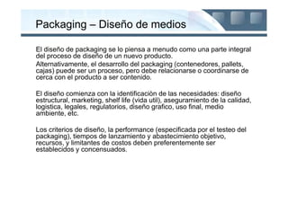 Packaging – Diseño de medios

El diseño de packaging se lo piensa a menudo como una parte integral
del proceso de diseño de un nuevo producto.
Alternativamente, el desarrollo del packaging (contenedores, pallets,
cajas) puede ser un proceso, pero debe relacionarse o coordinarse de
cerca con el producto a ser contenido.

El diseño comienza con la identificaciòn de las necesidades: diseño
estructural, marketing, shelf life (vida util), aseguramiento de la calidad,
logistica, legales, regulatorios, diseño grafico, uso final, medio
ambiente, etc.

Los criterios de diseño, la performance (especificada por el testeo del
packaging), tiempos de lanzamiento y abastecimiento objetivo,
recursos, y limitantes de costos deben preferentemente ser
establecidos y concensuados.
 