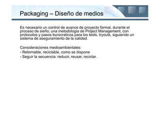 Packaging – Diseño de medios

Es necesario un control de avance de proyecto formal, durante el
proceso de sieño, una metodologia de Project Management, con
protocolos y pasos burocraticos para los tests, tryouts, siguiendo un
sistema de aseguramiento de la calidad.

Consideraciones medioambientales:
- Retornable, reciclable, como se dispone
- Seguir la secuencia: reducir, reusar, reciclar.
 