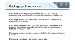 Packaging - Introduccion

Packaging es la ciencia, el arte y la tecnologìa para proteger
productos para su distribuciòn, almacenaje, manipuleo, venta y uso.

Packaging tambien se refiere al proceso de diseño, evaluaciòn y
producciòn de envases.

Packaging puede ser descripto como un sistema coordinado para
preparar materiales o productos para el transporte, warehousing,
logistica, venta, y uso final.

Packaging contiene, protege, preserva, habilita el transporte, informa,
y vende.

Packaging y producto = continente y contenido.
 