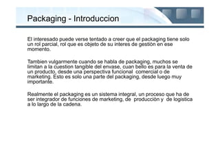 Packaging - Introduccion

El interesado puede verse tentado a creer que el packaging tiene solo
un rol parcial, rol que es objeto de su interes de gestiòn en ese
momento.

Tambien vulgarmente cuando se habla de packaging, muchos se
limitan a la cuestion tangible del envase, cuan bello es para la venta de
un producto, desde una perspectiva funcional comercial o de
marketing. Esto es solo una parte del packaging, desde luego muy
importante.

Realmente el packaging es un sistema integral, un proceso que ha de
ser integrador de funciones de marketing, de producciòn y de logistica
a lo largo de la cadena.
 