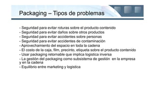 Packaging – Tipos de problemas

- Seguridad para evitar roturas sobre el producto contenido
- Seguridad para evitar daños sobre otros productos
- Seguridad para evitar accidentes sobre personas
- Seguridad para evitar accidentes de contaminación
- Aprovechamiento del espacio en toda la cadena
- El costo de la caja, film, precinto, etiqueta sobre el producto contenido
- Usar packaging retornable que implica logistica inversa
- La gestión del packaging como subsistema de gestión en la empresa
y en la cadena
- Equilibrio entre marketing y logistica
 