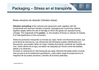 Packaging – Stress en el transporte


Stress mecanico de vibraciòn (Vibration stress)

Vibration and jolting of the vehicles and equipment used, together with the
fundamental and resonant vibration of goods, packaging and cushioning material
together largely define the risk of damage to which the goods are exposed during
carriage. The magnitude of the pulses, i.e. the duration of forces or velocity of masses,
is of vital significance in this connection.

Todos los productos incluyendo su envase (ej: caja), tienen una frecuencia propia, que
se la llama de resonancia. Las vibraciones del transporte pueden identificarse con
frecuencias, que pueden dañar en mayor medida al producto contenido (ej: botellas de
vino, vibran dentro de la caja y se dañan las etiquetas por friccion entre las botellas,
debido a la vibracion).
Al entrar en resonancia la f del transporte las cajas inferiores del pallet sufren muchas
mas g’s que la de la aceleracion gravitatoria, y esta sobre carga es proporcional a la
magnitud de los pulsos (duracion y tamaño de la fuerza aplicada).



containerhandbuch.de
 