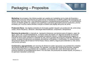 Packaging – Propositos

Marketing: los envases y los ròtulos pueden ser usados por marketing con la meta de fomentar y
potenciar el consumo del producto por parte de los compradores. El diseño gràfico del packaging y el
diseño fisico han sido y son, una importante practica y constantemente evolucionan. La comunicaciòn
visual y el diseño grafico se aplican a la superficie y a la forma geometrica de los productos y de los
envases y en muchos casos tambien incluyen el diseño del display del punto de venta.

Protecciòn fìsica: los objetos incluidos en el envase pueden requerir una protecciòn de, entre otras
cosas, shock mecanico, vibraciòn, descargas electrostaticas, compresiòn, temperatura.

Barreras de protecciòn: a menudo es necesario interponer una barrera para el oxigeno, vapor de
agua, polvo, etc. La permeabilidad es un factor critico de diseño. En algunos envases se incluyen
silica gel (como medio para absorver humedad remanente interior), o absorvedores de oxigeno (o
incluso al vacio) para contribuir a extender la vida util en gondola del producto (shelf life). Tambien en
ciertos envases de alimentos se emplean atmosferas controladas o modificadas. El mantenimiento
del producto dentro del envase en forma limpia, fresca, estèril y segura para extender su vida util es
una funcion primaria.

Contenciòn y agrupamiento: por razones de eficiencia suelen agruparse una cantidad de unidades
de producto dentro de un mismo envase. Por ejemplo: una caja que contiene 60 biromes, requiere
menos manipuleo fisico que blisters de 3 unidades, y el impacto del costo del envase sobre el
producto tambien es sensiblemente menor. Por otro lado, los productos es estado liquido, en polvos, o
en granulos necesitan contenciòn.



 Wikipedia.com
 