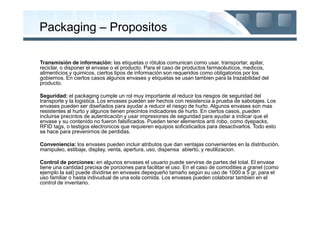 Packaging – Propositos

Transmisiòn de informaciòn: las etiquetas o ròtulos comunican como usar, transportar, apilar,
reciclar, o disponer el envase o el producto. Para el caso de productos farmacèuticos, medicos,
alimenticios y quimicos, ciertos tipos de informaciòn son requeridos como obligatorios por los
gobiernos. En ciertos casos algunos envases y etiquetas se usan tambien para la trazabilidad del
producto.

Seguridad: el packaging cumple un rol muy importante al reducir los riesgos de seguridad del
transporte y la logistica. Los envases pueden ser hechos con resistencia a prueba de sabotajes. Los
envases pueden ser diseñados para ayudar a reducir el riesgo de hurto. Algunos envases son mas
resistentes al hurto y algunos tienen precintos indicadores de hurto. En ciertos casos, pueden
incluirse precintos de autenticaciòn y usar impresiones de seguridad para ayudar a indicar que el
envase y su contenido no fueron falsificados. Pueden tener elementos anti robo, como dyepacks,
RFID tags, o testigos electronicos que requieren equipos soficsticados para desactivarlos. Todo esto
se hace para prevenirnos de perdidas.

Conveniencia: los envases pueden incluir atributos que dan ventajas convenientes en la distribuciòn,
manipuleo, estibaje, display, venta, apertura, uso, dispensa abierto, y reutilizacion.

Control de porciones: en algunos envases el usuario puede servirse de partes del total. El envase
tiene una cantidad precisa de porciones para facilitar el uso. En el caso de comodities a granel (como
ejemplo la sal) puede dividirse en envases depequeño tamaño según su uso de 1000 a 5 gr, para el
uso familiar o hasta indivudual de una sola comida. Los envases pueden colaborar tambien en el
control de inventario.
 