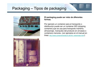 Packaging – Tipos de packaging

                 El packaging puede ser visto de diferentes
                 formas.

                 Por ejemplo un container para el transporte o
                 distribucion puede ser un container ISO (shipping
                 container) que se usa para transporte maritimo,
                 almacenaje, manipuleo del producto en envases o
                 containers menores. (ver ejemplos en el manual en
                 linea: http://www.containerhandbuch.de/chb_e/stra/index.html )
 
