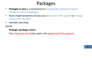 Packages
• Packages in Java is a mechanism to encapsulate a group of classes,
interfaces and sub packages.
• Many implementations of Java use a hierarchical file system to manage
source and class files.
• example: java.lang
Syntax
Package <package name>
This statement should be used in the beginning of the program
 