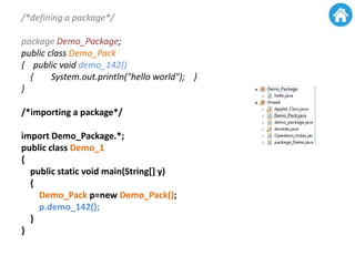 /*defining a package*/
package Demo_Package;
public class Demo_Pack
{ public void demo_142()
{ System.out.println("hello world"); }
}
/*importing a package*/
import Demo_Package.*;
public class Demo_1
{
public static void main(String[] y)
{
Demo_Pack p=new Demo_Pack();
p.demo_142();
}
}
 