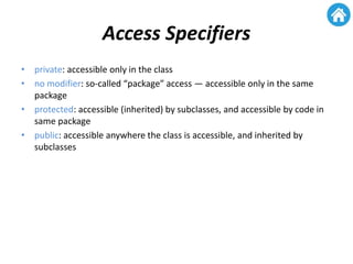 Access Specifiers
• private: accessible only in the class
• no modifier: so-called “package” access — accessible only in the same
package
• protected: accessible (inherited) by subclasses, and accessible by code in
same package
• public: accessible anywhere the class is accessible, and inherited by
subclasses
 
