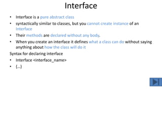 Interface
• Interface is a pure abstract class
• syntactically similar to classes, but you cannot create instance of an
Interface
• Their methods are declared without any body.
• When you create an interface it defines what a class can do without saying
anything about how the class will do it
Syntax for declaring interface
• Interface <interface_name>
• {…}
 