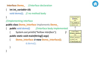 interface Demo_ //interface declaration
{ int int_variable=10;
void demo(); // no method body
}
//implementing interface
public class Demo_interface implements Demo_
{ public void demo() //interface body implemented
{ System.out.println("hellow interface"); }
public static void main(String[] args)
{ Demo_interface d=new Demo_interface();
d.demo();
}
}
 