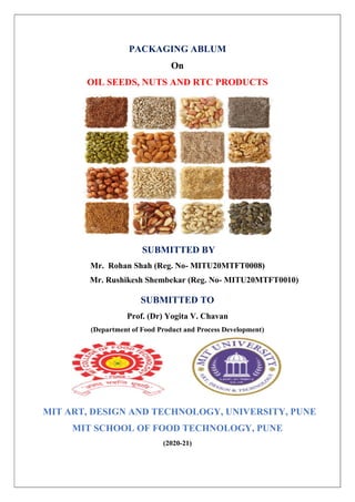 PACKAGING ABLUM
On
OIL SEEDS, NUTS AND RTC PRODUCTS
SUBMITTED BY
Mr. Rohan Shah (Reg. No- MITU20MTFT0008)
Mr. Rushikesh Shembekar (Reg. No- MITU20MTFT0010)
SUBMITTED TO
Prof. (Dr) Yogita V. Chavan
(Department of Food Product and Process Development)
MIT ART, DESIGN AND TECHNOLOGY, UNIVERSITY, PUNE
MIT SCHOOL OF FOOD TECHNOLOGY, PUNE
(2020-21)
 