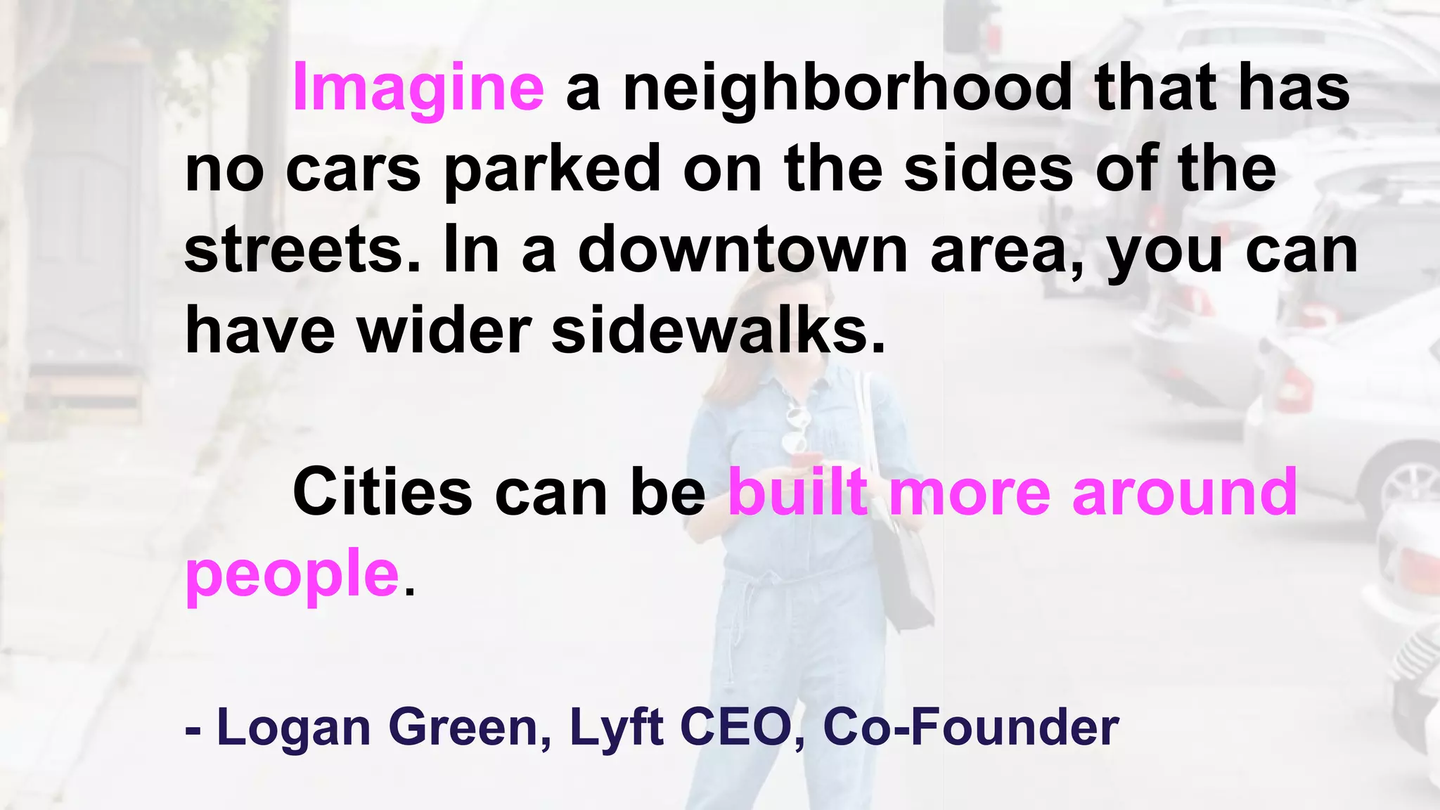Imagine a neighborhood that has
no cars parked on the sides of the
streets. In a downtown area, you can
have wider sidewalks.
Cities can be built more around
people.
- Logan Green, Lyft CEO, Co-Founder
 