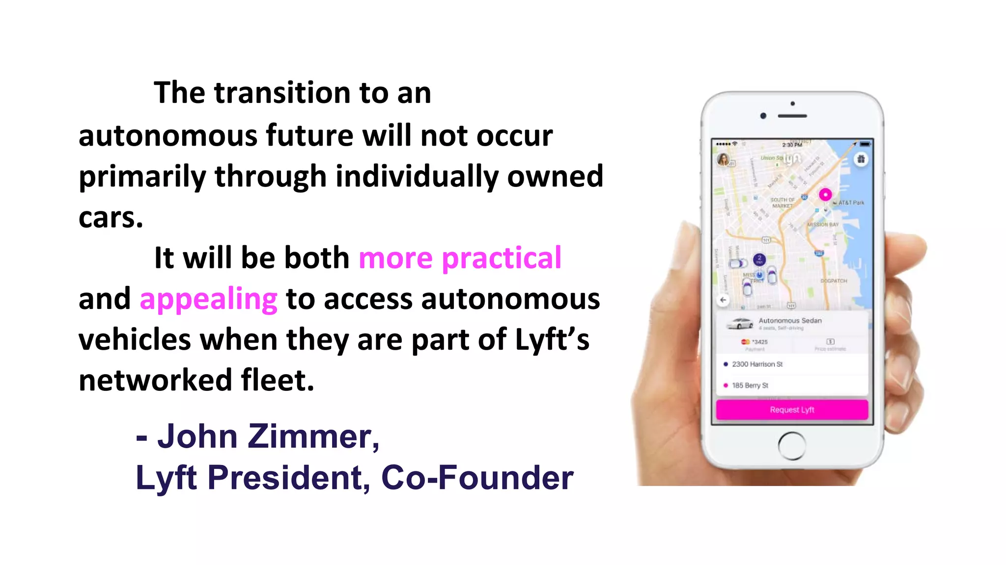 The transition to an
autonomous future will not occur
primarily through individually owned
cars.
It will be both more practical
and appealing to access autonomous
vehicles when they are part of Lyft’s
networked fleet.
- John Zimmer,
Lyft President, Co-Founder
 
