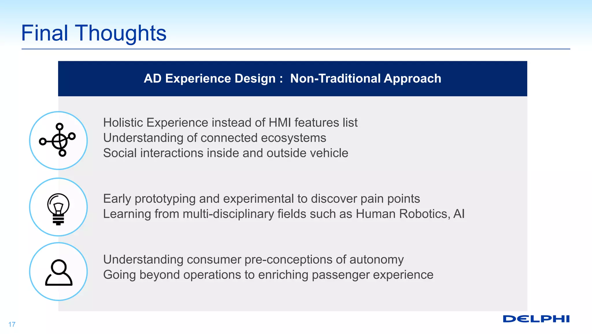 Final Thoughts
17
Holistic Experience instead of HMI features list
Understanding of connected ecosystems
Social interactions inside and outside vehicle
Early prototyping and experimental to discover pain points
Learning from multi-disciplinary fields such as Human Robotics, AI
Understanding consumer pre-conceptions of autonomy
Going beyond operations to enriching passenger experience
AD Experience Design : Non-Traditional Approach
 