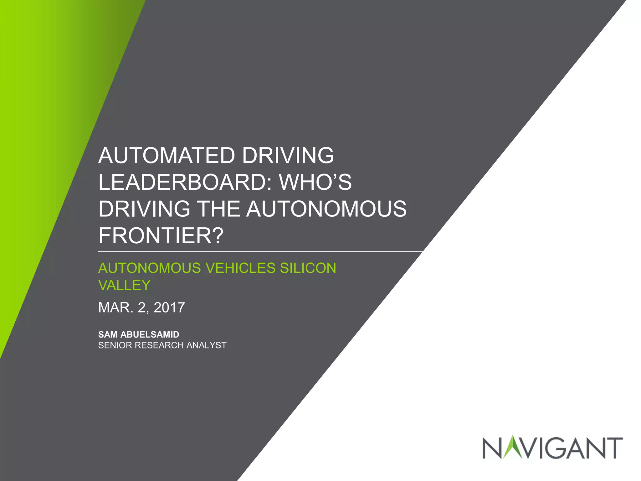 / ©2016 NAVIGANT CONSULTING, INC. ALL RIGHTS RESERVED1
AUTONOMOUS VEHICLES SILICON
VALLEY
AUTOMATED DRIVING
LEADERBOARD: WHO’S
DRIVING THE AUTONOMOUS
FRONTIER?
MAR. 2, 2017
SAM ABUELSAMID
SENIOR RESEARCH ANALYST
 