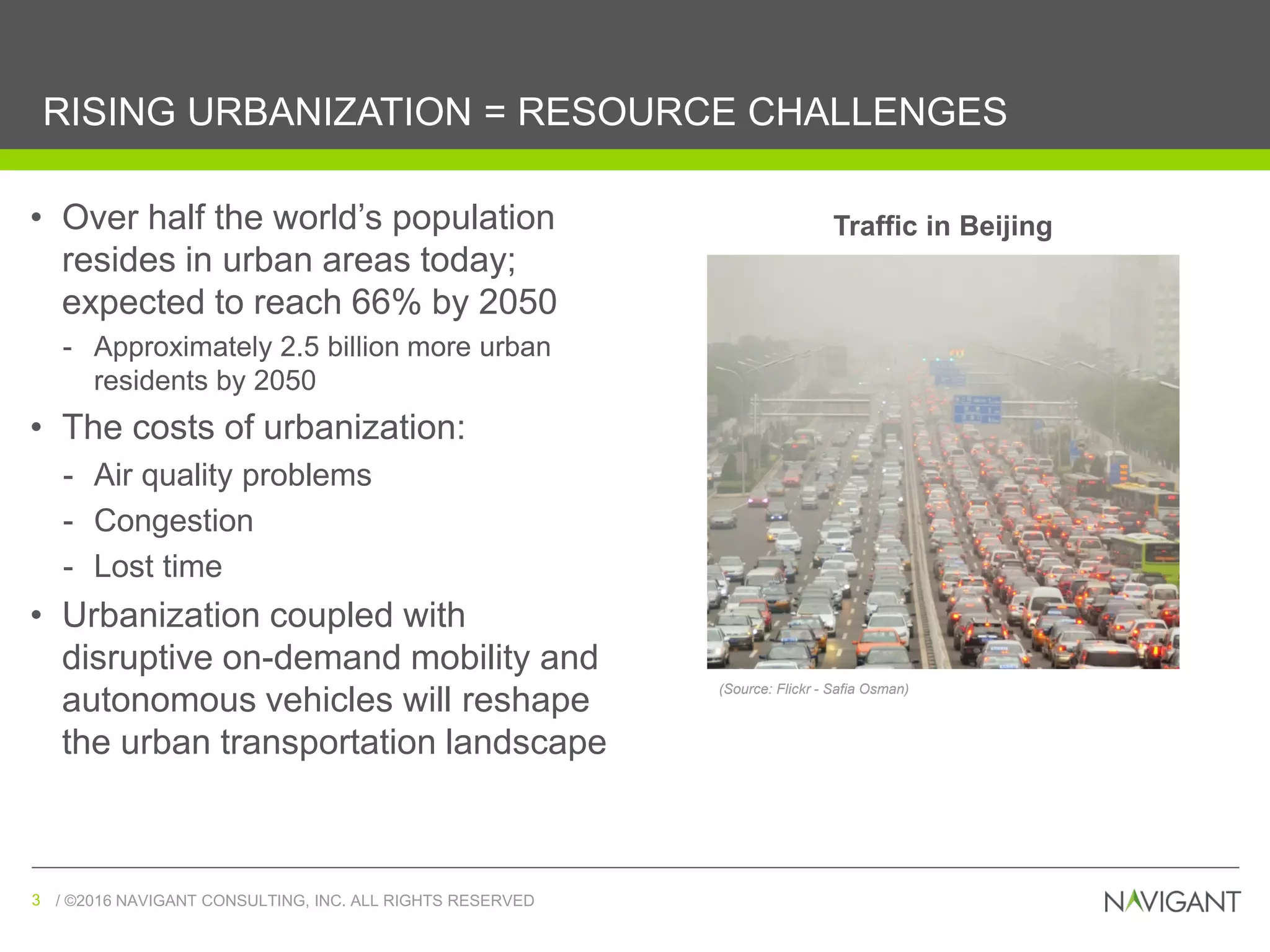 / ©2016 NAVIGANT CONSULTING, INC. ALL RIGHTS RESERVED3 / ©2016 NAVIGANT CONSULTING, INC. ALL RIGHTS RESERVED3
RISING URBANIZATION = RESOURCE CHALLENGES
• Over half the world’s population
resides in urban areas today;
expected to reach 66% by 2050
- Approximately 2.5 billion more urban
residents by 2050
• The costs of urbanization:
- Air quality problems
- Congestion
- Lost time
• Urbanization coupled with
disruptive on-demand mobility and
autonomous vehicles will reshape
the urban transportation landscape
Traffic in Beijing
(Source: Flickr - Safia Osman)
 