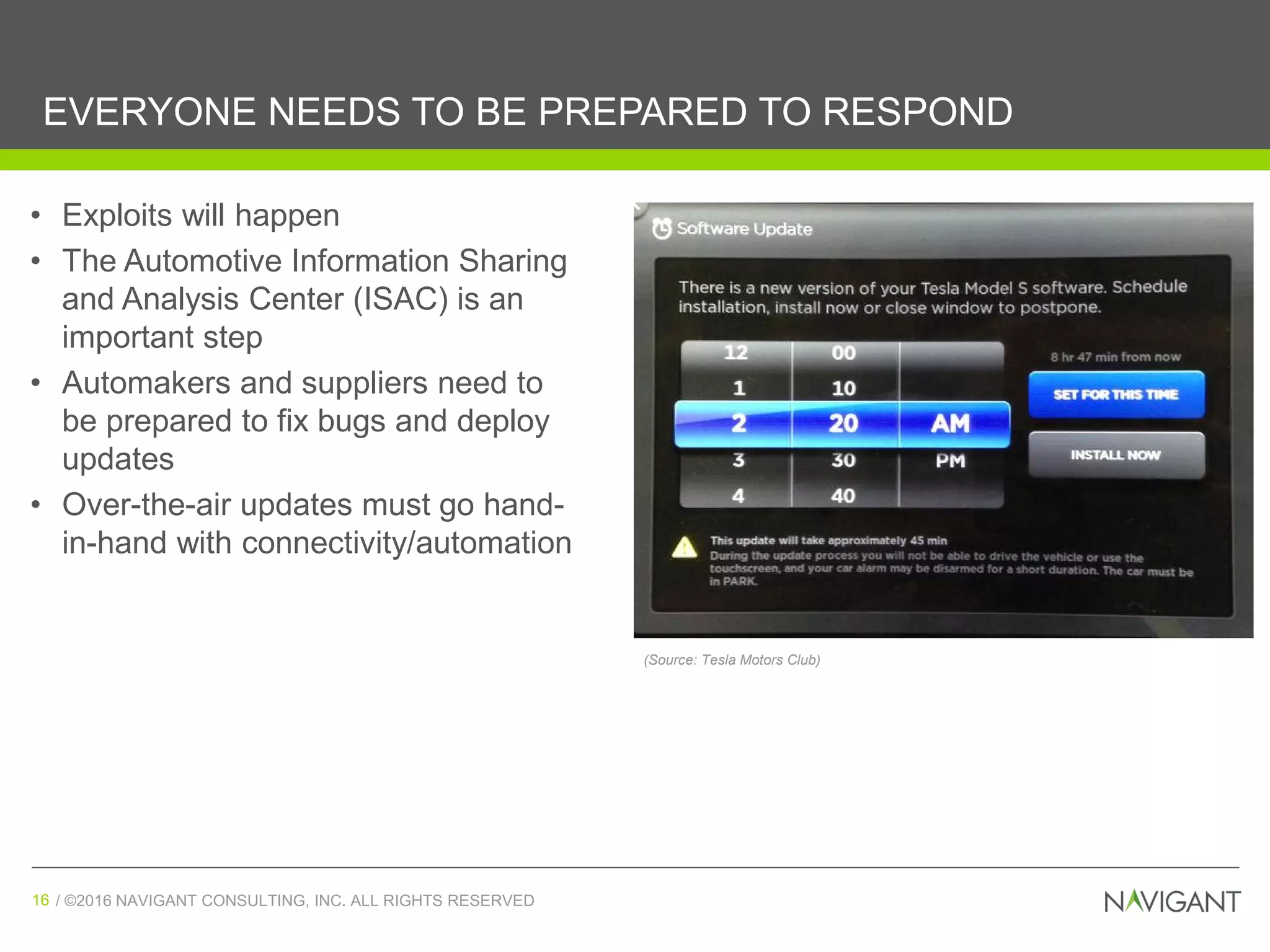 / ©2016 NAVIGANT CONSULTING, INC. ALL RIGHTS RESERVED16 / ©2016 NAVIGANT CONSULTING, INC. ALL RIGHTS RESERVED16
EVERYONE NEEDS TO BE PREPARED TO RESPOND
• Exploits will happen
• The Automotive Information Sharing
and Analysis Center (ISAC) is an
important step
• Automakers and suppliers need to
be prepared to fix bugs and deploy
updates
• Over-the-air updates must go hand-
in-hand with connectivity/automation
(Source: Tesla Motors Club)
 