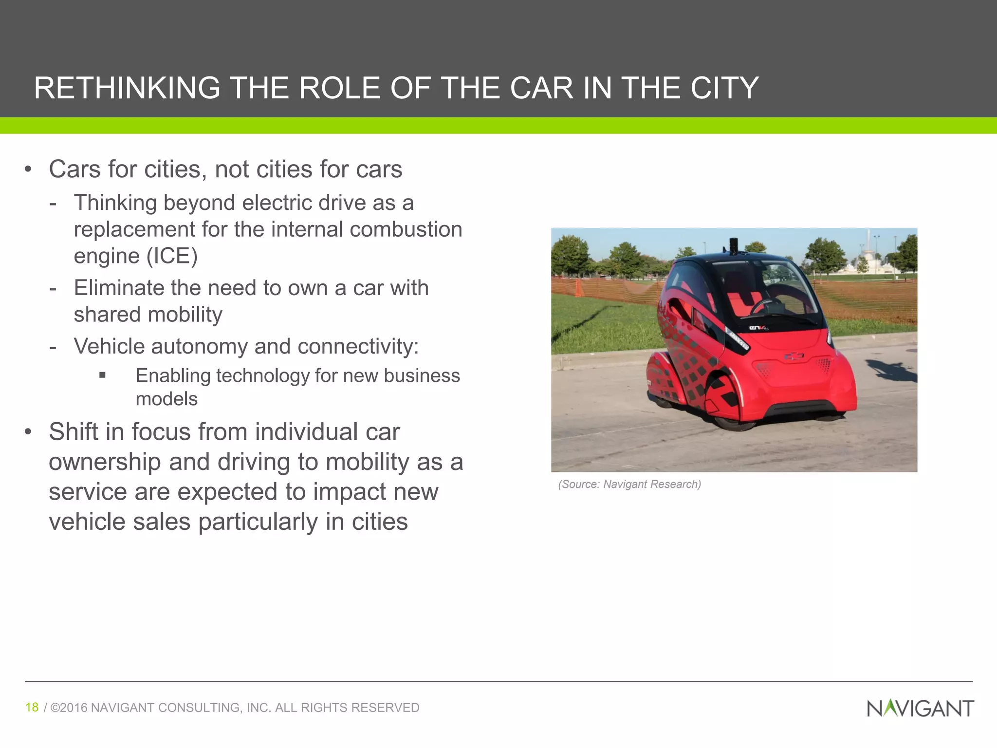 / ©2016 NAVIGANT CONSULTING, INC. ALL RIGHTS RESERVED18 / ©2016 NAVIGANT CONSULTING, INC. ALL RIGHTS RESERVED18
RETHINKING THE ROLE OF THE CAR IN THE CITY
• Cars for cities, not cities for cars
- Thinking beyond electric drive as a
replacement for the internal combustion
engine (ICE)
- Eliminate the need to own a car with
shared mobility
- Vehicle autonomy and connectivity:
 Enabling technology for new business
models
• Shift in focus from individual car
ownership and driving to mobility as a
service are expected to impact new
vehicle sales particularly in cities
(Source: Navigant Research)
 