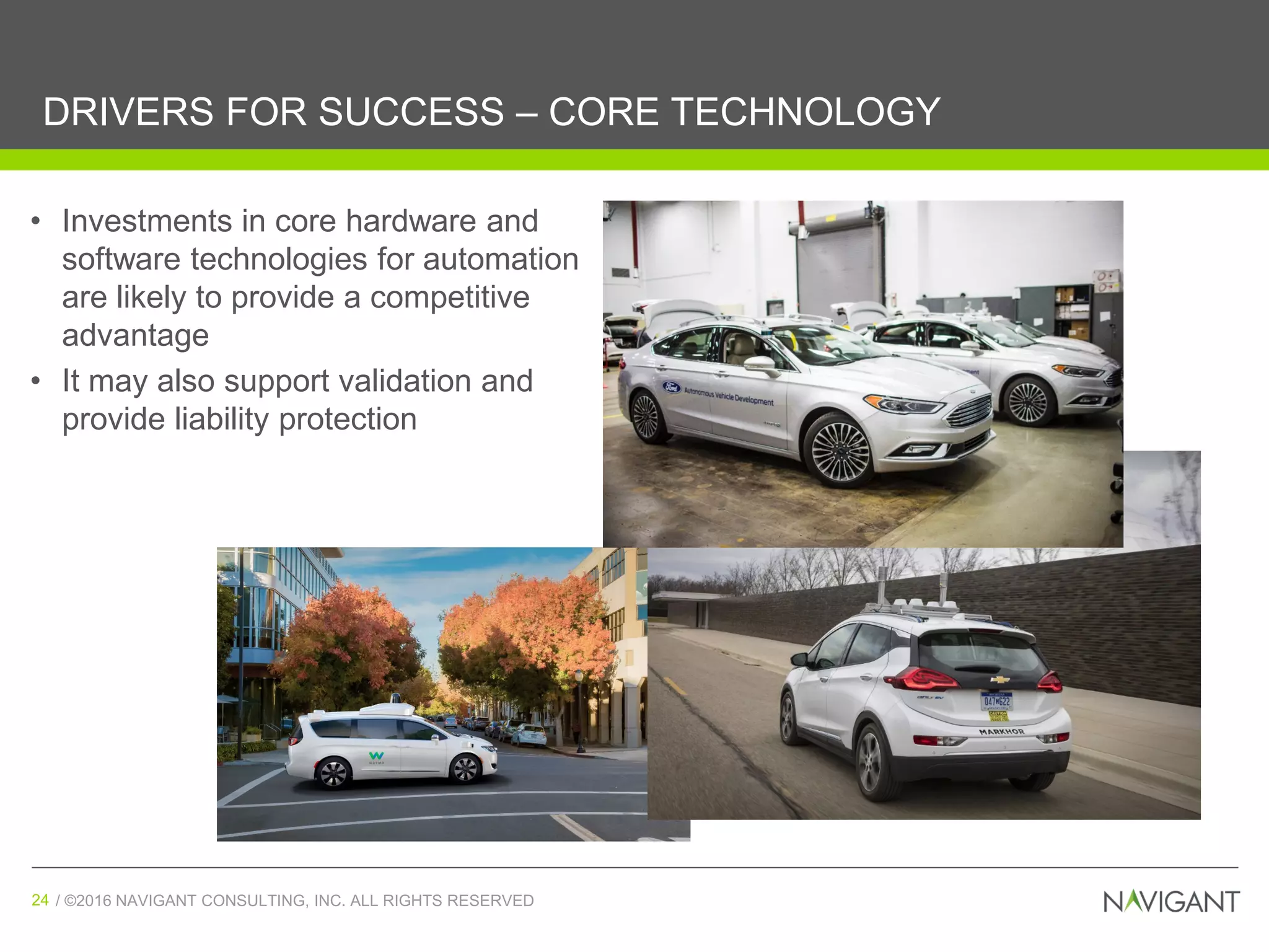 / ©2016 NAVIGANT CONSULTING, INC. ALL RIGHTS RESERVED24 / ©2016 NAVIGANT CONSULTING, INC. ALL RIGHTS RESERVED24
DRIVERS FOR SUCCESS – CORE TECHNOLOGY
(Source: Navigant Research)
• Investments in core hardware and
software technologies for automation
are likely to provide a competitive
advantage
• It may also support validation and
provide liability protection
 