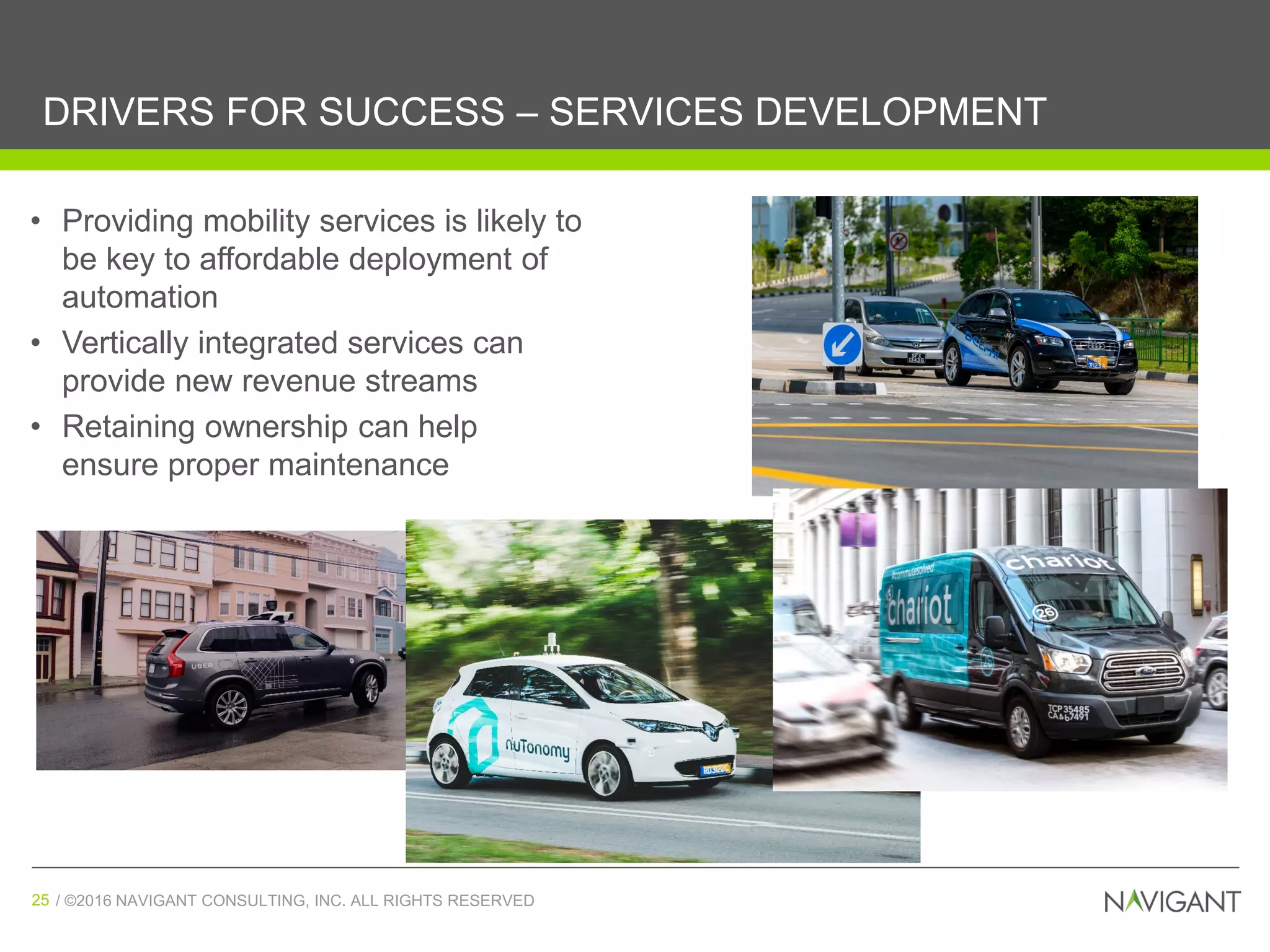 / ©2016 NAVIGANT CONSULTING, INC. ALL RIGHTS RESERVED25 / ©2016 NAVIGANT CONSULTING, INC. ALL RIGHTS RESERVED25
DRIVERS FOR SUCCESS – SERVICES DEVELOPMENT
(Source: Navigant Research)
• Providing mobility services is likely to
be key to affordable deployment of
automation
• Vertically integrated services can
provide new revenue streams
• Retaining ownership can help
ensure proper maintenance
 