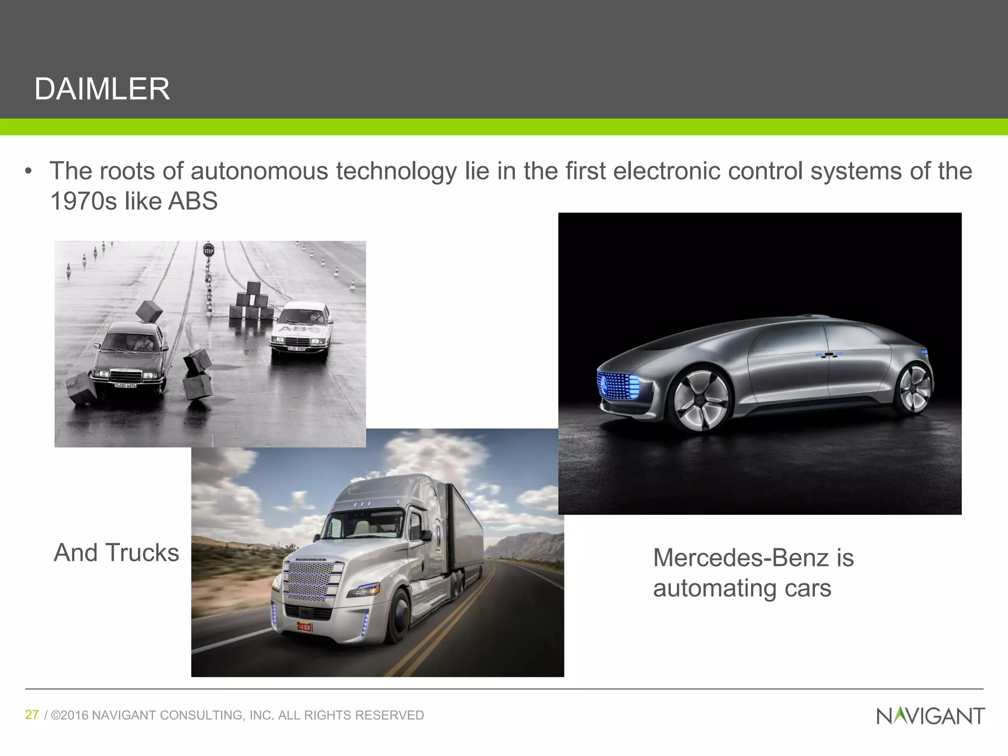 / ©2016 NAVIGANT CONSULTING, INC. ALL RIGHTS RESERVED27 / ©2016 NAVIGANT CONSULTING, INC. ALL RIGHTS RESERVED27
DAIMLER
• The roots of autonomous technology lie in the first electronic control systems of the
1970s like ABS
Mercedes-Benz is
automating cars
And Trucks
 