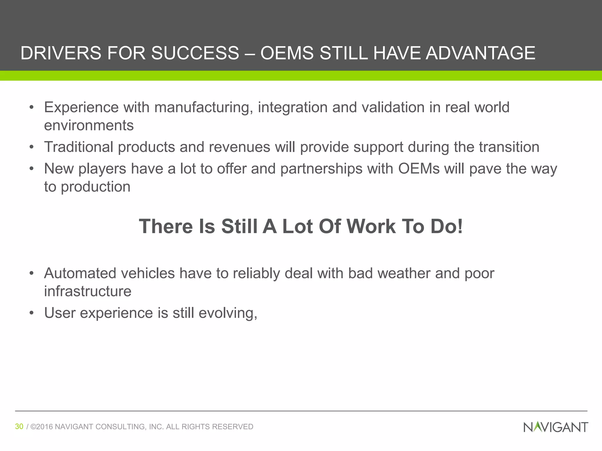 / ©2016 NAVIGANT CONSULTING, INC. ALL RIGHTS RESERVED30 / ©2016 NAVIGANT CONSULTING, INC. ALL RIGHTS RESERVED30
DRIVERS FOR SUCCESS – OEMS STILL HAVE ADVANTAGE
• Experience with manufacturing, integration and validation in real world
environments
• Traditional products and revenues will provide support during the transition
• New players have a lot to offer and partnerships with OEMs will pave the way
to production
• Automated vehicles have to reliably deal with bad weather and poor
infrastructure
• User experience is still evolving,
There Is Still A Lot Of Work To Do!
 