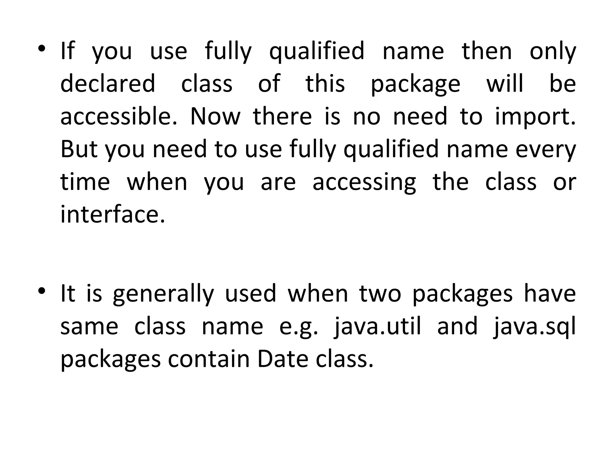 • If  you  use  fully  qualified  name  then  only 
declared  class  of  this  package  will  be 
accessible.  Now  there  is  no  need  to  import. 
But you need to use fully qualified name every 
time  when  you  are  accessing  the  class  or 
interface.
• It is generally used when two packages have 
same  class  name  e.g.  java.util  and  java.sql 
packages contain Date class.
 