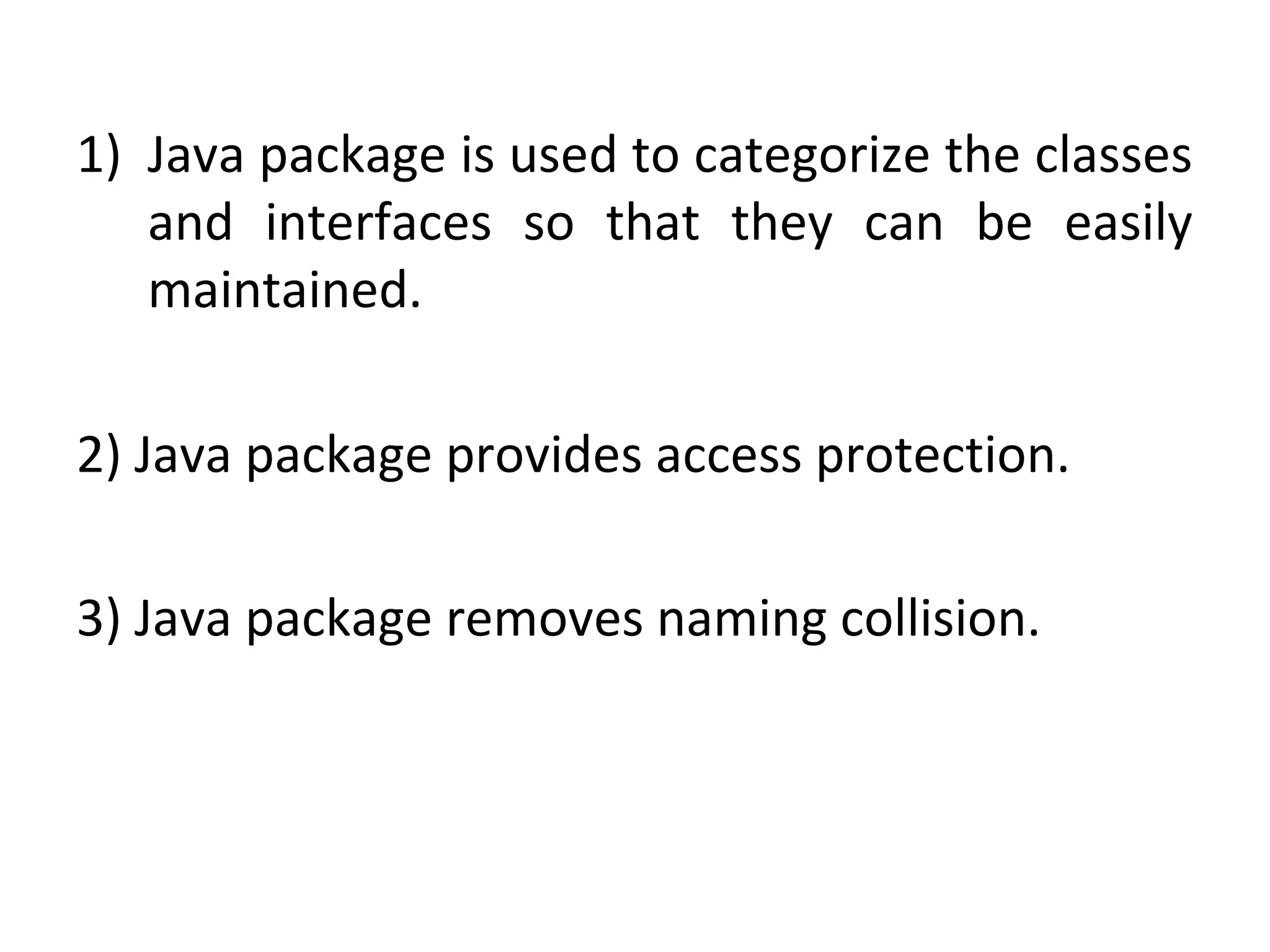 1) Java package is used to categorize the classes
and interfaces so that they can be easily
maintained.
2) Java package provides access protection.
3) Java package removes naming collision.
 