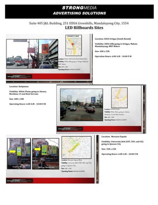 Suite 405 J&L Building, 251 EDSA Greenhills, Mandaluyong City, 1554
LED Billboards Sites
Location: EDSA Ortigas (South Bound)
Visibility: EDSA (SB) going to Ortigas, Makati,
Mandaluyong, MRT Riders
Size: 40ft x 25ft
Operation Hours: 6:00 A.M – 10:00 P.M
Location: Katipunan
Visibility: White Plains going to Ateneo,
Marikina, C5 and Boni Serrano
Size: 40ft x 30ft
Operating Hours: 6:00 A.M – 10:00 P.M
Location: Morayta-España
Visibility: University Belt (UST, FEU, and UE)
going to Quezon City
Size: 35ft x 25ft
Operating Hours: 6:00 A.M – 10:00 P.M
STRONGMEDIA
ADVERTISING SOLUTIONS
 