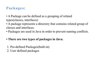 • A Package can be defined as a grouping of related
types(classes, interfaces)
• A package represents a directory that contains related group of
classes and interfaces.
• Packages are used in Java in order to prevent naming conflicts.
• There are two types of packages in Java.
1. Pre-defined Packages(built-in)
2. User defined packages
 
