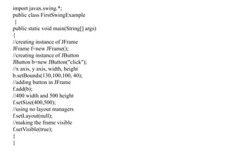 import javax.swing.*;
public class FirstSwingExample
{
public static void main(String[] args)
{
//creating instance of JFrame
JFrame f=new JFrame();
//creating instance of JButton
JButton b=new JButton("click");
//x axis, y axis, width, height
b.setBounds(130,100,100, 40);
//adding button in JFrame
f.add(b);
//400 width and 500 height
f.setSize(400,500);
//using no layout managers
f.setLayout(null);
//making the frame visible
f.setVisible(true);
}
}
 