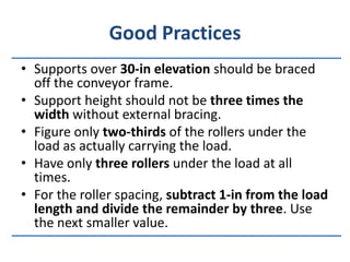 Good PracticesSupports over 30-in elevation should be braced off the conveyor frame.Support height should not be three times the width without external bracing.Figure only two-thirds of the rollers under the load as actually carrying the load.Have only three rollers under the load at all times.For the roller spacing, subtract 1-in from the load length and divide the remainder by three. Use the next smaller value.