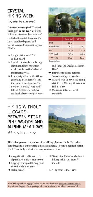 Hiking without
luggage –
between stone
pine woods and
alpine meadows
(6.6.2015 to 4.10.2015)
This offer guarantees you carefree hiking pleasure in the Tux Alps.
Your baggage is transported quickly and safely to your next destination –
you hike nimbly and without any unnecessary ballast.
➜	4 nights with half-board in
alpine huts and 3 – star hotels
➜	Luggage transport throughout
the whole hiking tour
➜	 Hiking map
➜	Stone Pine Path circular track
hiking ticket, bus transfer
included
starting from 347,– Euro
Crystal
Hiking Week
(1.5.2015 to 4.10.2015)
Breakfast Half board
BB 224,–
Guesthouse 262,– 330,–
Inn 311,– 379,–
3***Hotel 349,– 440,–
4****Hotel 542,– 632,–
Prices in Euro
Discover the magical “Crystal
Triangle” in the heart of Tirol:
Hike and discover the secrets of
Halltal salt crystal, Lizumer-Tu-
xer crystallized quartz and
world-famous Swarovski Crystal
Worlds.
➜	7 nights with breakfast
or half board
➜	2 guided theme hikes through
our magnificent mountain
world on the trail of salt and
mountain crystal
➜	Roundtrip rides on the Glun-
gezer and Patscherkofel lifts
incl. return bus transfer for
the breathtaking “Pine Path”
hike at 2,000 meters above
sea level, alternatively in May
and June, the “Azalea Blossom
Hike”
➜	Entrance to world-famous
Swarovski Crystal Worlds
➜	Guided tour of town including
visit to the Mining Museum in
Hall in Tirol
➜	Maps and informational
materials
Our “Hiking without luggage” offers can be found online at www.hall-wattens.at/hik-
ing-without-luggage. Other package offers are available at www.hall-wattens.at/offers
 