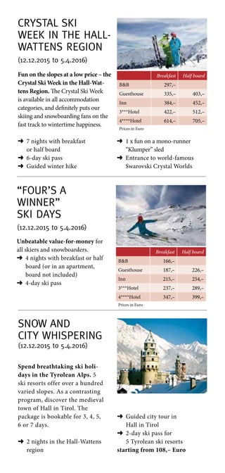 “Four’s a
winner”
Ski Days
(12.12.2015 to 5.4.2016)
Breakfast Half board
BB 166,–
Guesthouse 187,– 226,–
Inn 215,– 254,–
3***Hotel 237,– 289,–
4****Hotel 347,– 399,–
Prices in Euro
Unbeatable value-for-money for
all skiers and snowboarders.
➜	4 nights with breakfast or half
board (or in an apartment,
board not included)
➜	4-day ski pass
Crystal Ski
Week in the Hall-
Wattens Region
(12.12.2015 to 5.4.2016)
Breakfast Half board
BB 297,–
Guesthouse 335,– 403,–
Inn 384,– 452,–
3***Hotel 422,– 512,–
4****Hotel 614,– 705,–
Prices in Euro
Fun on the slopes at a low price – the
Crystal Ski Week in the Hall-Wat-
tens Region. The Crystal Ski Week
is available in all accommodation
categories, and definitely puts our
skiing and snowboarding fans on the
fast track to wintertime happiness.
➜	7 nights with breakfast
or half board
➜	6-day ski pass
➜	Guided winter hike
➜	1 x fun on a mono-runner
“Klumper” sled
➜	Entrance to world-famous
Swarovski Crystal Worlds
Snow and
City Whispering
(12.12.2015 to 5.4.2016)
Spend breathtaking ski holi-
days in the Tyrolean Alps. 5
ski resorts offer over a hundred
varied slopes. As a contrasting
program, discover the medieval
town of Hall in Tirol. The
package is bookable for 3, 4, 5,
6 or 7 days.
➜	2 nights in the Hall-Wattens
region
➜	Guided city tour in
Hall in Tirol
➜	2-day ski pass for
5 Tyrolean ski resorts
starting from 108,– Euro
 