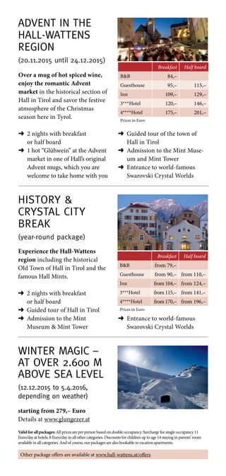 Advent in the
Hall-Wattens
Region
(20.11.2015 until 24.12.2015)
Breakfast Half board
BB 84,–
Guesthouse 95,– 115,–
Inn 109,– 129,–
3***Hotel 120,– 146,–
4****Hotel 175,– 201,–
Prices in Euro
Over a mug of hot spiced wine,
enjoy the romantic Advent
market in the historical section of
Hall in Tirol and savor the festive
atmosphere of the Christmas
season here in Tyrol.
➜	2 nights with breakfast
or half board
➜	1 hot “Glühwein” at the Advent
market in one of Hall’s original
Advent mugs, which you are
welcome to take home with you
➜	Guided tour of the town of
Hall in Tirol
➜	Admission to the Mint Muse-
um and Mint Tower
➜	Entrance to world-famous
Swarovski Crystal Worlds
Winter Magic –
at over 2.600 m
above sea level
(12.12.2015 to 5.4.2016,
depending on weather)
Valid for all packages: All prices are per person based on double occupancy. Surcharge for single occupancy 11
Euro/day at hotels, 8 Euro/day in all other categories. Discounts for children up to age 14 staying in parents’ room
available in all categories. And of course, our packages are also bookable in vacation apartments.
History 
Crystal city
break
(year-round package)
Breakfast Half board
BB from 79,–
Guesthouse from 90,– from 110,–
Inn from 104,– from 124,–
3***Hotel from 115,– from 141,–
4****Hotel from 170,– from 196,–
Prices in Euro
Experience the Hall-Wattens
region including the historical
Old Town of Hall in Tirol and the
famous Hall Mints.
➜	2 nights with breakfast
or half board
➜	 Guided tour of Hall in Tirol
➜	Admission to the Mint
Museum  Mint Tower
starting from 279,– Euro
Details at www.glungezer.at
Other package offers are available at www.hall-wattens.at/offers
➜	Entrance to world-famous
Swarovski Crystal Worlds
 